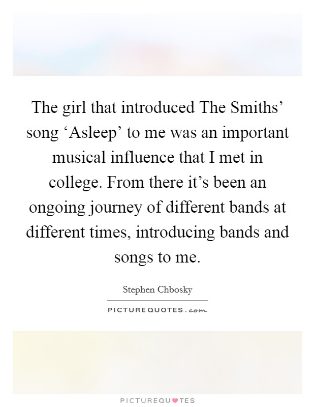The girl that introduced The Smiths' song ‘Asleep' to me was an important musical influence that I met in college. From there it's been an ongoing journey of different bands at different times, introducing bands and songs to me Picture Quote #1