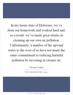 In my home state of Delaware, we’ve done our homework and worked hard and, as a result, we’ve made great strides in cleaning up our own air pollution. Unfortunately, a number of the upwind states to the west of us have not made the same commitment to reducing harmful pollution by investing in cleaner air Picture Quote #1