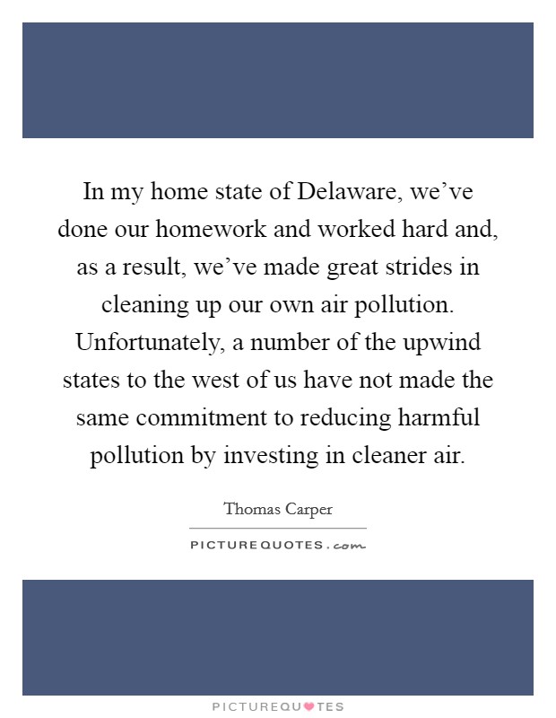 In my home state of Delaware, we've done our homework and worked hard and, as a result, we've made great strides in cleaning up our own air pollution. Unfortunately, a number of the upwind states to the west of us have not made the same commitment to reducing harmful pollution by investing in cleaner air Picture Quote #1