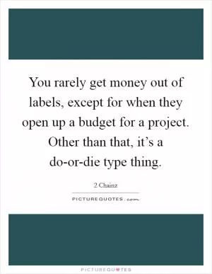 You rarely get money out of labels, except for when they open up a budget for a project. Other than that, it’s a do-or-die type thing Picture Quote #1