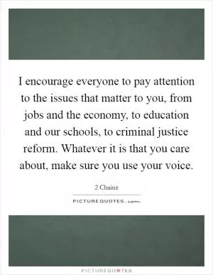 I encourage everyone to pay attention to the issues that matter to you, from jobs and the economy, to education and our schools, to criminal justice reform. Whatever it is that you care about, make sure you use your voice Picture Quote #1