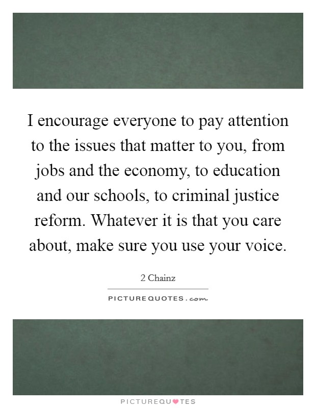 I encourage everyone to pay attention to the issues that matter to you, from jobs and the economy, to education and our schools, to criminal justice reform. Whatever it is that you care about, make sure you use your voice Picture Quote #1