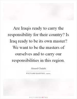Are Iraqis ready to carry the responsibility for their country? Is Iraq ready to be its own master? We want to be the masters of ourselves and to carry our responsibilities in this region Picture Quote #1