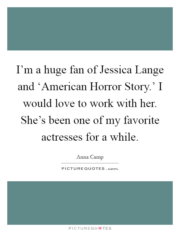 I'm a huge fan of Jessica Lange and ‘American Horror Story.' I would love to work with her. She's been one of my favorite actresses for a while Picture Quote #1