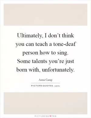 Ultimately, I don’t think you can teach a tone-deaf person how to sing. Some talents you’re just born with, unfortunately Picture Quote #1