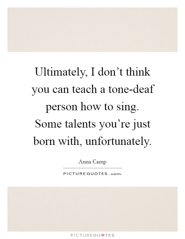 Ultimately, I don't think you can teach a tone-deaf person how to sing. Some talents you're just born with, unfortunately Picture Quote #1