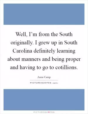 Well, I’m from the South originally. I grew up in South Carolina definitely learning about manners and being proper and having to go to cotillions Picture Quote #1