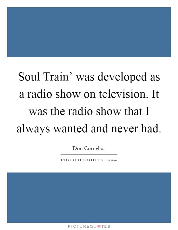 Soul Train' was developed as a radio show on television. It was the radio show that I always wanted and never had Picture Quote #1