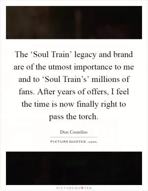 The ‘Soul Train’ legacy and brand are of the utmost importance to me and to ‘Soul Train’s’ millions of fans. After years of offers, I feel the time is now finally right to pass the torch Picture Quote #1