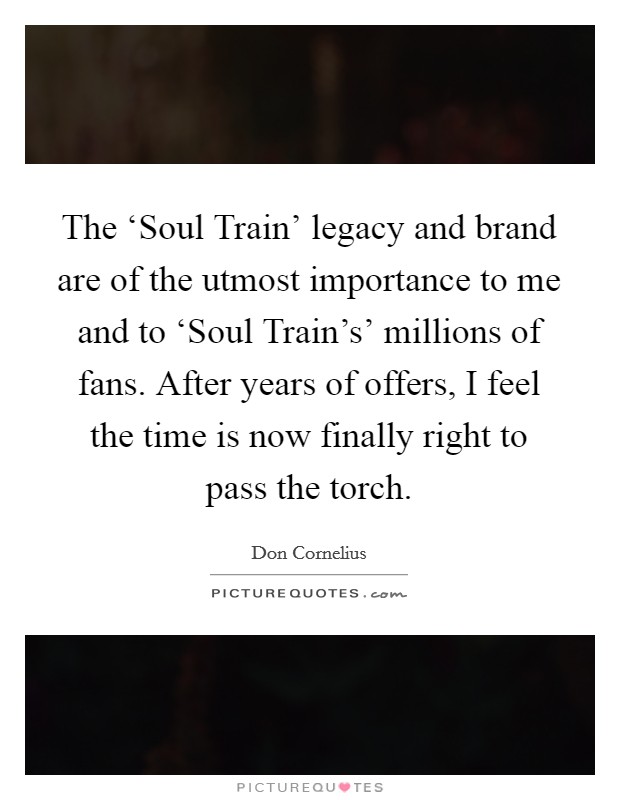The ‘Soul Train' legacy and brand are of the utmost importance to me and to ‘Soul Train's' millions of fans. After years of offers, I feel the time is now finally right to pass the torch Picture Quote #1