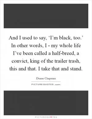 And I used to say, ‘I’m black, too.’ In other words, I - my whole life I’ve been called a half-breed, a convict, king of the trailer trash, this and that. I take that and stand Picture Quote #1
