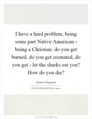 I have a hard problem, being some part Native American - being a Christian: do you get burned, do you get cremated, do you get - let the sharks eat you? How do you die? Picture Quote #1