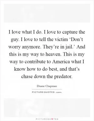 I love what I do. I love to capture the guy. I love to tell the victim ‘Don’t worry anymore. They’re in jail.’ And this is my way to heaven. This is my way to contribute to America what I know how to do best, and that’s chase down the predator Picture Quote #1