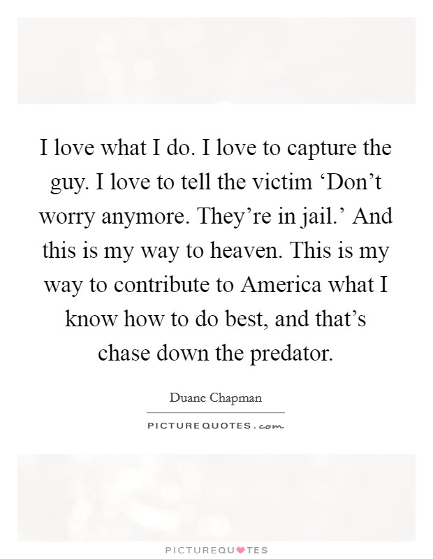 I love what I do. I love to capture the guy. I love to tell the victim ‘Don't worry anymore. They're in jail.' And this is my way to heaven. This is my way to contribute to America what I know how to do best, and that's chase down the predator Picture Quote #1