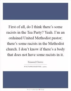 First of all, do I think there’s some racists in the Tea Party? Yeah. I’m an ordained United Methodist pastor; there’s some racists in the Methodist church. I don’t know if there’s a body that does not have some racists in it Picture Quote #1