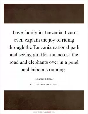 I have family in Tanzania. I can’t even explain the joy of riding through the Tanzania national park and seeing giraffes run across the road and elephants over in a pond and baboons running Picture Quote #1