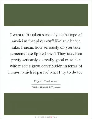I want to be taken seriously as the type of musician that plays stuff like an electric rake. I mean, how seriously do you take someone like Spike Jones? They take him pretty seriously - a really good musician who made a great contribution in terms of humor, which is part of what I try to do too Picture Quote #1