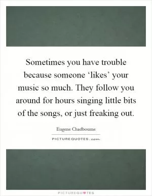 Sometimes you have trouble because someone ‘likes’ your music so much. They follow you around for hours singing little bits of the songs, or just freaking out Picture Quote #1