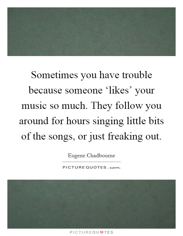 Sometimes you have trouble because someone ‘likes' your music so much. They follow you around for hours singing little bits of the songs, or just freaking out Picture Quote #1