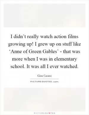 I didn’t really watch action films growing up! I grew up on stuff like ‘Anne of Green Gables’ - that was more when I was in elementary school. It was all I ever watched Picture Quote #1