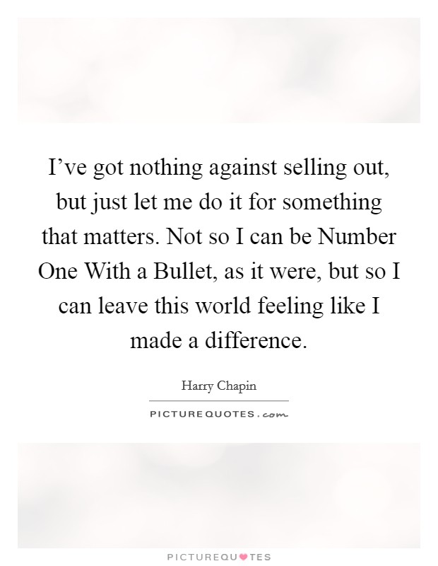 I've got nothing against selling out, but just let me do it for something that matters. Not so I can be Number One With a Bullet, as it were, but so I can leave this world feeling like I made a difference Picture Quote #1