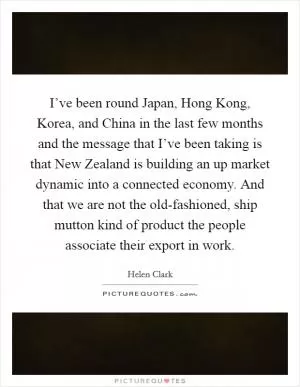 I’ve been round Japan, Hong Kong, Korea, and China in the last few months and the message that I’ve been taking is that New Zealand is building an up market dynamic into a connected economy. And that we are not the old-fashioned, ship mutton kind of product the people associate their export in work Picture Quote #1