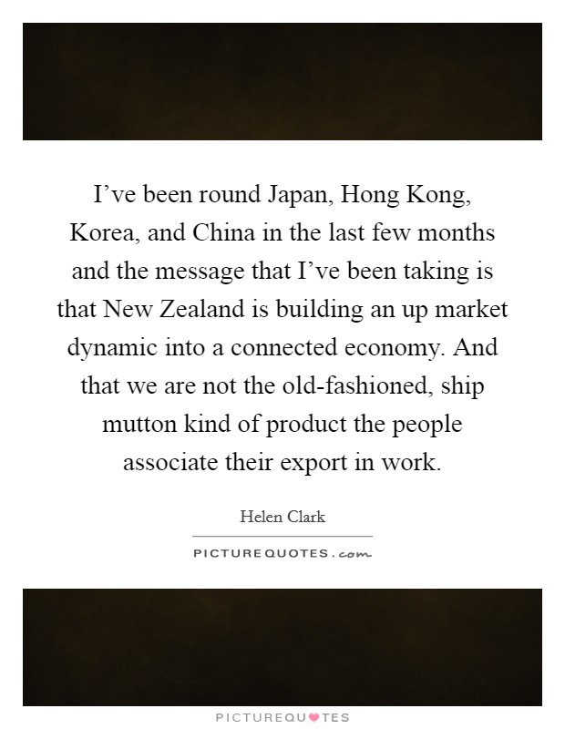 I've been round Japan, Hong Kong, Korea, and China in the last few months and the message that I've been taking is that New Zealand is building an up market dynamic into a connected economy. And that we are not the old-fashioned, ship mutton kind of product the people associate their export in work Picture Quote #1