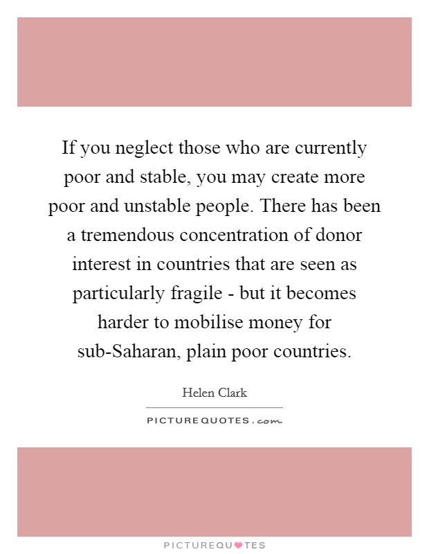 If you neglect those who are currently poor and stable, you may create more poor and unstable people. There has been a tremendous concentration of donor interest in countries that are seen as particularly fragile - but it becomes harder to mobilise money for sub-Saharan, plain poor countries Picture Quote #1