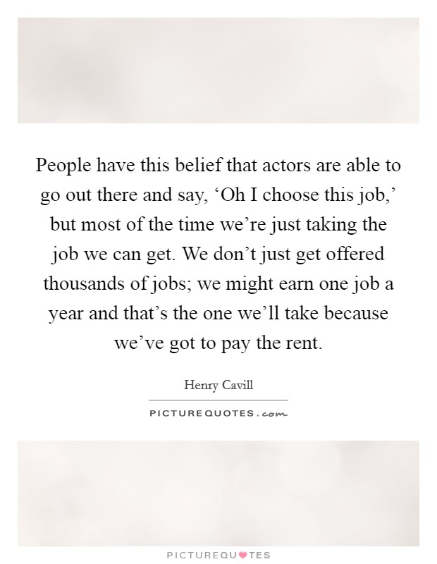 People have this belief that actors are able to go out there and say, ‘Oh I choose this job,' but most of the time we're just taking the job we can get. We don't just get offered thousands of jobs; we might earn one job a year and that's the one we'll take because we've got to pay the rent Picture Quote #1