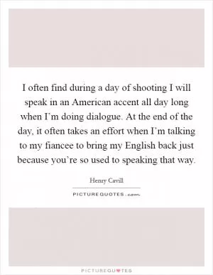 I often find during a day of shooting I will speak in an American accent all day long when I’m doing dialogue. At the end of the day, it often takes an effort when I’m talking to my fiancee to bring my English back just because you’re so used to speaking that way Picture Quote #1