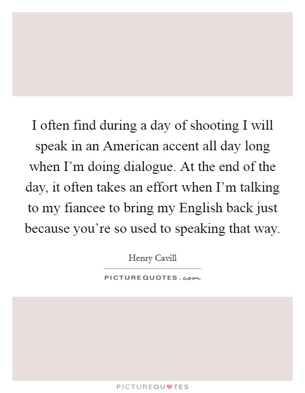 I often find during a day of shooting I will speak in an American accent all day long when I'm doing dialogue. At the end of the day, it often takes an effort when I'm talking to my fiancee to bring my English back just because you're so used to speaking that way Picture Quote #1