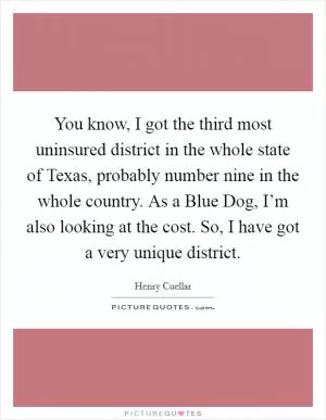 You know, I got the third most uninsured district in the whole state of Texas, probably number nine in the whole country. As a Blue Dog, I’m also looking at the cost. So, I have got a very unique district Picture Quote #1