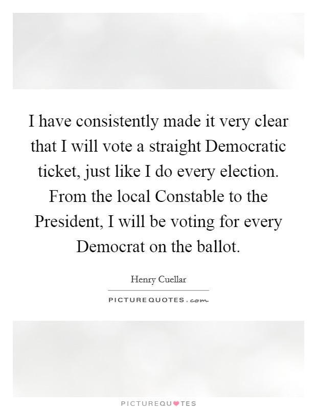 I have consistently made it very clear that I will vote a straight Democratic ticket, just like I do every election. From the local Constable to the President, I will be voting for every Democrat on the ballot Picture Quote #1