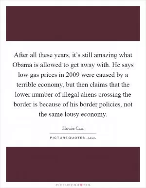 After all these years, it’s still amazing what Obama is allowed to get away with. He says low gas prices in 2009 were caused by a terrible economy, but then claims that the lower number of illegal aliens crossing the border is because of his border policies, not the same lousy economy Picture Quote #1