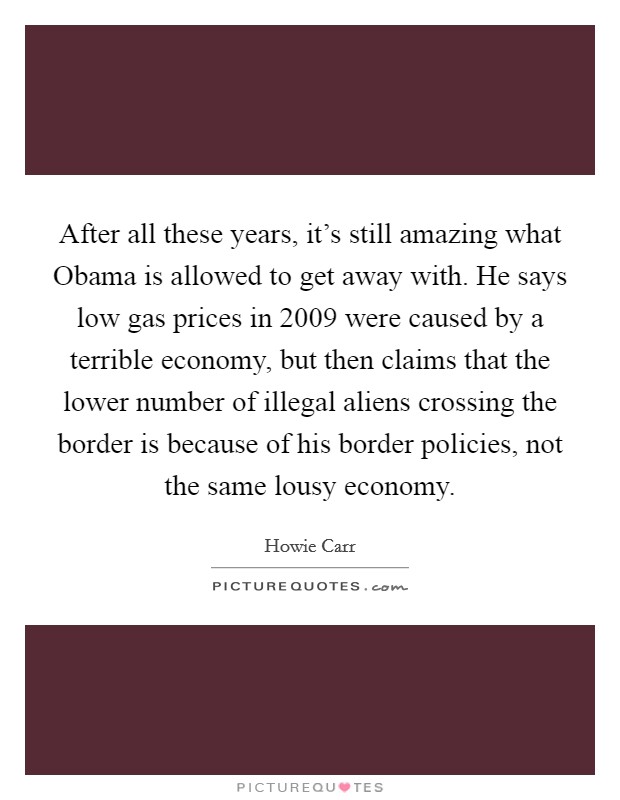 After all these years, it's still amazing what Obama is allowed to get away with. He says low gas prices in 2009 were caused by a terrible economy, but then claims that the lower number of illegal aliens crossing the border is because of his border policies, not the same lousy economy Picture Quote #1