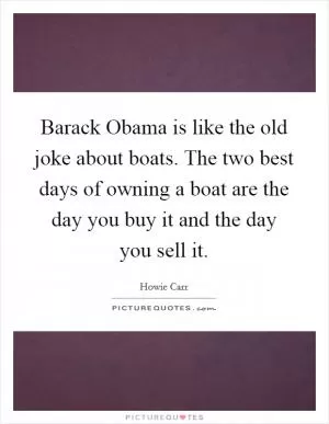 Barack Obama is like the old joke about boats. The two best days of owning a boat are the day you buy it and the day you sell it Picture Quote #1