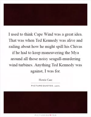 I used to think Cape Wind was a great idea. That was when Ted Kennedy was alive and railing about how he might spill his Chivas if he had to keep maneuvering the Mya around all those noisy seagull-murdering wind turbines. Anything Ted Kennedy was against, I was for Picture Quote #1