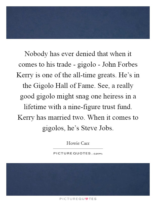 Nobody has ever denied that when it comes to his trade - gigolo - John Forbes Kerry is one of the all-time greats. He's in the Gigolo Hall of Fame. See, a really good gigolo might snag one heiress in a lifetime with a nine-figure trust fund. Kerry has married two. When it comes to gigolos, he's Steve Jobs Picture Quote #1