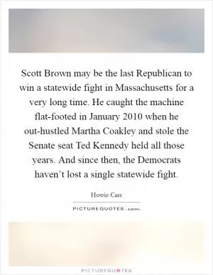 Scott Brown may be the last Republican to win a statewide fight in Massachusetts for a very long time. He caught the machine flat-footed in January 2010 when he out-hustled Martha Coakley and stole the Senate seat Ted Kennedy held all those years. And since then, the Democrats haven’t lost a single statewide fight Picture Quote #1