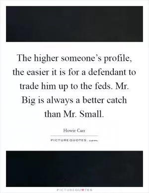 The higher someone’s profile, the easier it is for a defendant to trade him up to the feds. Mr. Big is always a better catch than Mr. Small Picture Quote #1