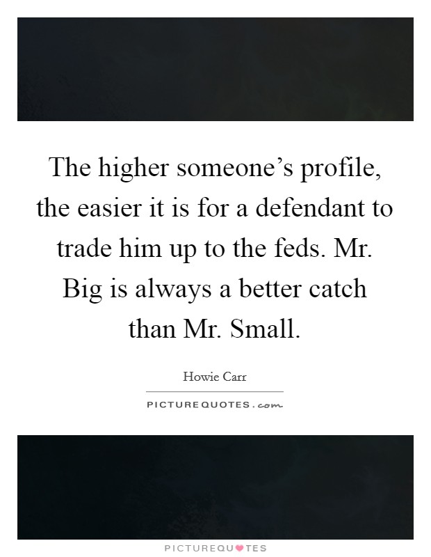 The higher someone's profile, the easier it is for a defendant to trade him up to the feds. Mr. Big is always a better catch than Mr. Small Picture Quote #1