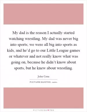 My dad is the reason I actually started watching wrestling. My dad was never big into sports; we were all big into sports as kids, and he’d go to our Little League games or whatever and not really know what was going on, because he didn’t know about sports, but he knew about wrestling Picture Quote #1