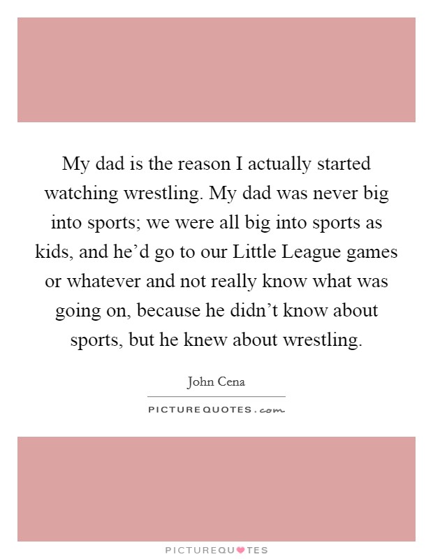 My dad is the reason I actually started watching wrestling. My dad was never big into sports; we were all big into sports as kids, and he'd go to our Little League games or whatever and not really know what was going on, because he didn't know about sports, but he knew about wrestling Picture Quote #1