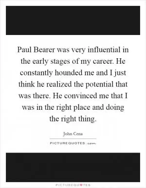 Paul Bearer was very influential in the early stages of my career. He constantly hounded me and I just think he realized the potential that was there. He convinced me that I was in the right place and doing the right thing Picture Quote #1