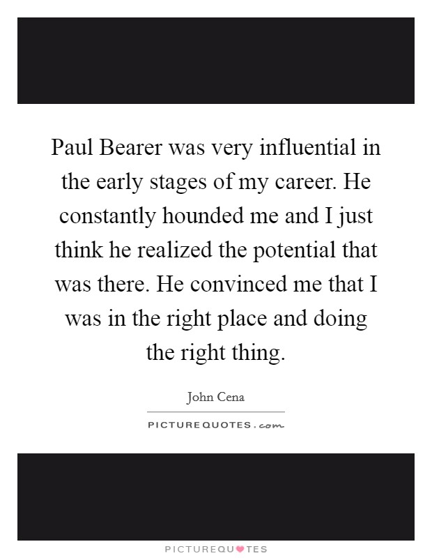 Paul Bearer was very influential in the early stages of my career. He constantly hounded me and I just think he realized the potential that was there. He convinced me that I was in the right place and doing the right thing Picture Quote #1