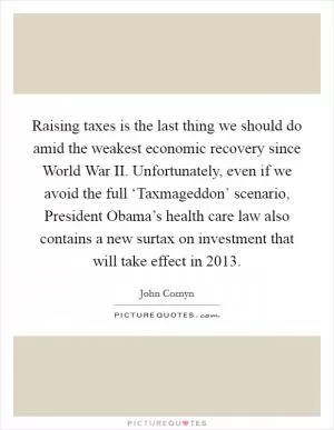 Raising taxes is the last thing we should do amid the weakest economic recovery since World War II. Unfortunately, even if we avoid the full ‘Taxmageddon’ scenario, President Obama’s health care law also contains a new surtax on investment that will take effect in 2013 Picture Quote #1
