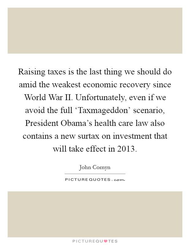 Raising taxes is the last thing we should do amid the weakest economic recovery since World War II. Unfortunately, even if we avoid the full ‘Taxmageddon' scenario, President Obama's health care law also contains a new surtax on investment that will take effect in 2013 Picture Quote #1