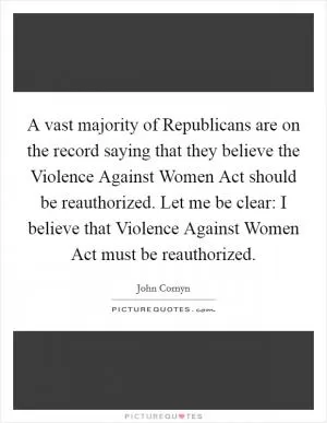 A vast majority of Republicans are on the record saying that they believe the Violence Against Women Act should be reauthorized. Let me be clear: I believe that Violence Against Women Act must be reauthorized Picture Quote #1