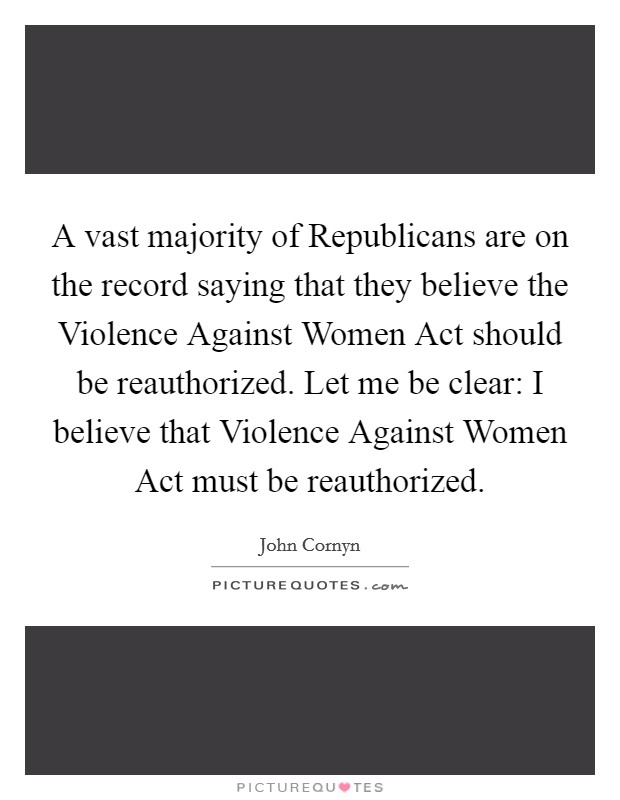 A vast majority of Republicans are on the record saying that they believe the Violence Against Women Act should be reauthorized. Let me be clear: I believe that Violence Against Women Act must be reauthorized Picture Quote #1
