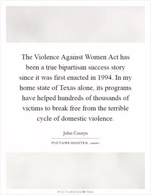 The Violence Against Women Act has been a true bipartisan success story since it was first enacted in 1994. In my home state of Texas alone, its programs have helped hundreds of thousands of victims to break free from the terrible cycle of domestic violence Picture Quote #1